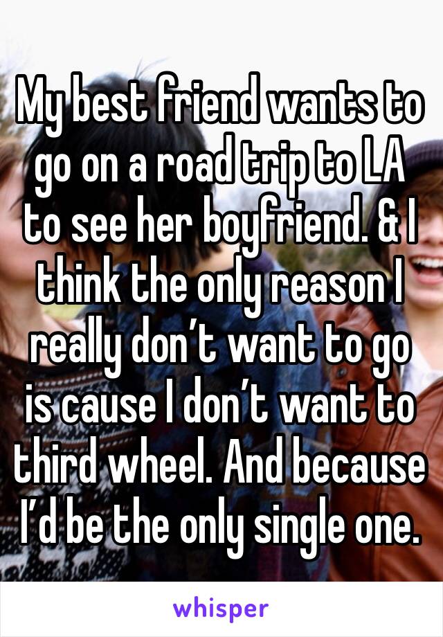 My best friend wants to go on a road trip to LA to see her boyfriend. & I think the only reason I really don’t want to go is cause I don’t want to third wheel. And because I’d be the only single one. 