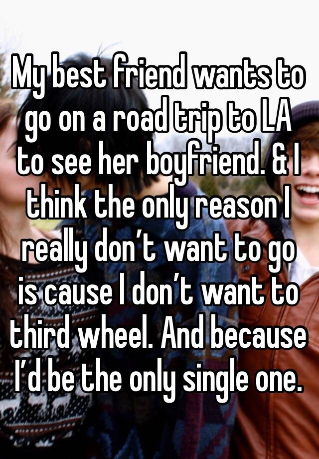 My best friend wants to go on a road trip to LA to see her boyfriend. & I think the only reason I really don’t want to go is cause I don’t want to third wheel. And because I’d be the only single one. 