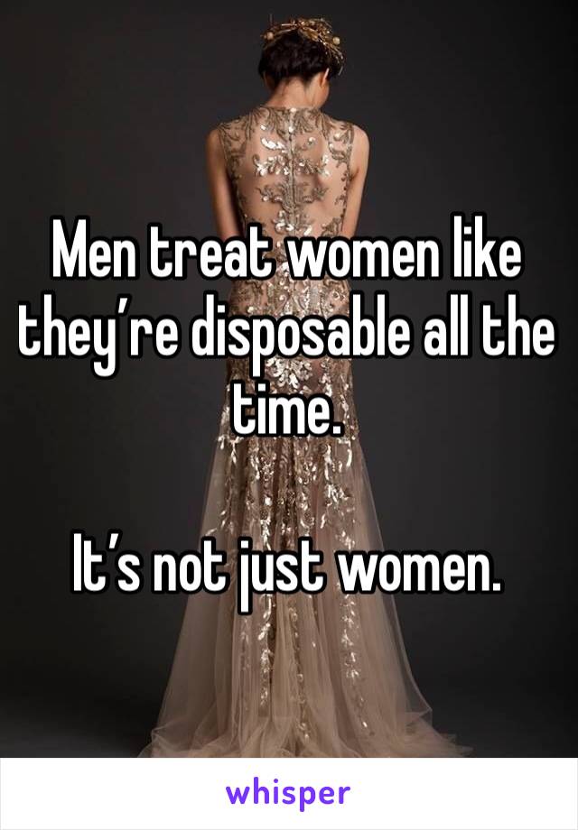 Men treat women like they’re disposable all the time.

It’s not just women.