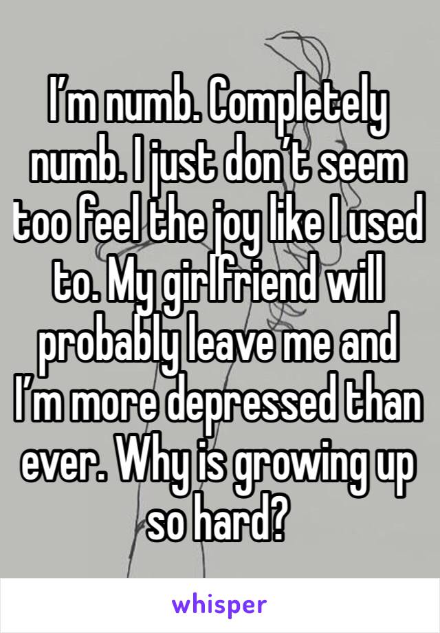 I’m numb. Completely numb. I just don’t seem too feel the joy like I used to. My girlfriend will probably leave me and I’m more depressed than ever. Why is growing up so hard?