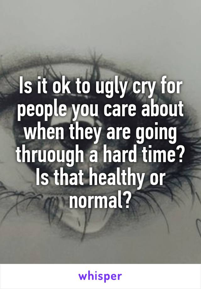 Is it ok to ugly cry for people you care about when they are going thruough a hard time? Is that healthy or normal?