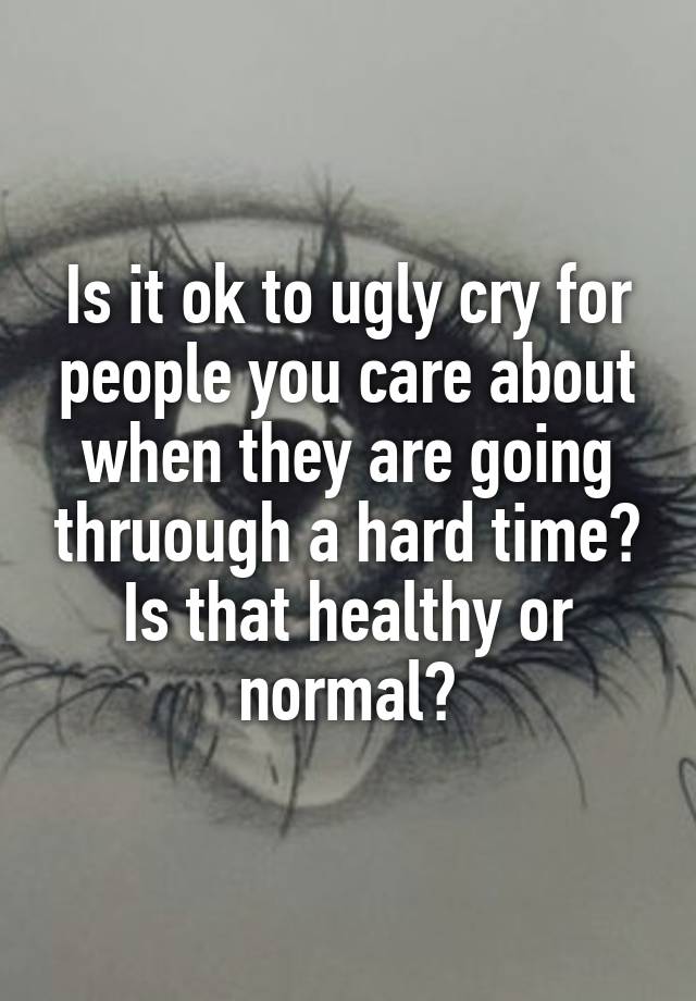 Is it ok to ugly cry for people you care about when they are going thruough a hard time? Is that healthy or normal?