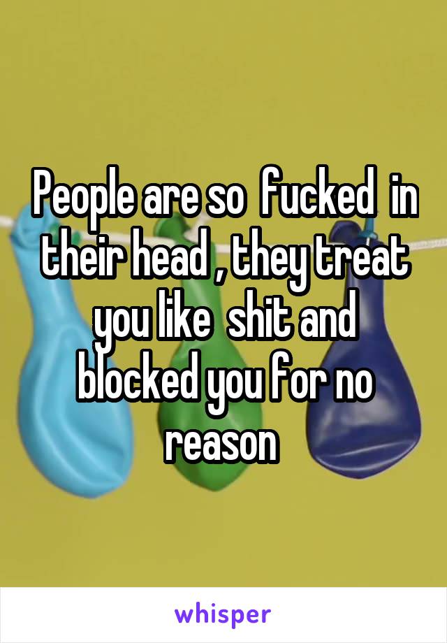 People are so  fucked  in their head , they treat you like  shit and blocked you for no reason 