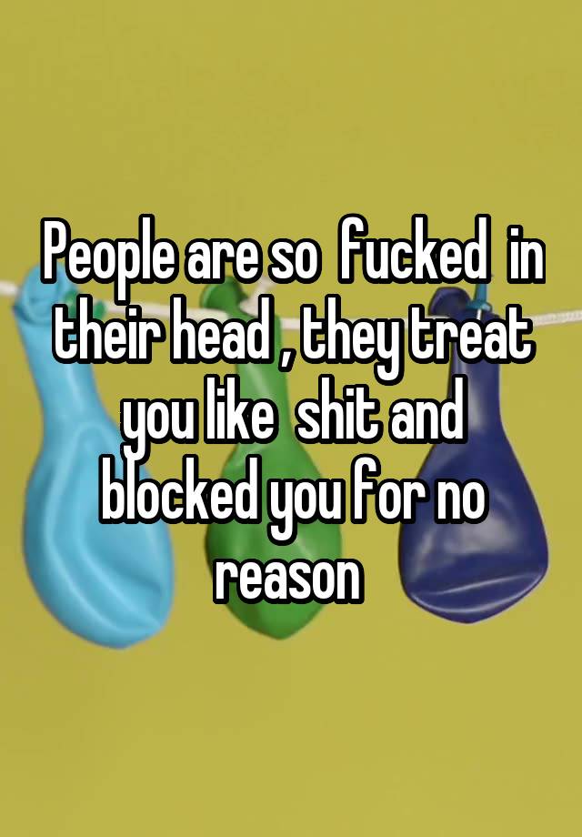 People are so  fucked  in their head , they treat you like  shit and blocked you for no reason 