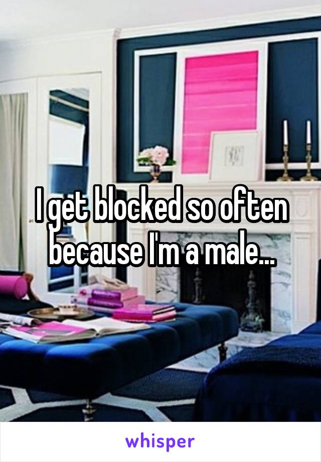 I get blocked so often because I'm a male...