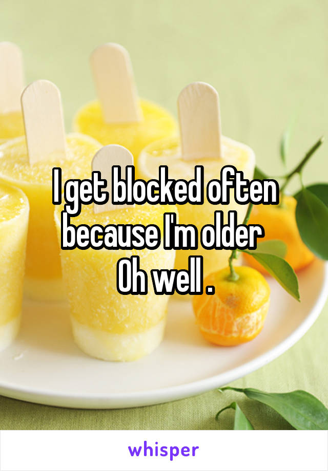 I get blocked often because I'm older 
Oh well .