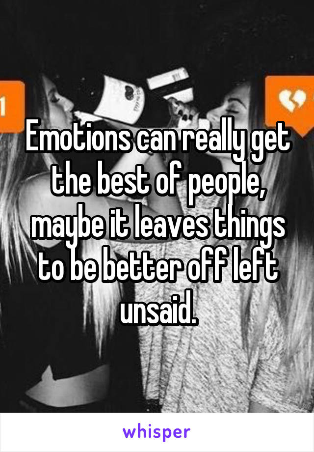 Emotions can really get the best of people, maybe it leaves things to be better off left unsaid.