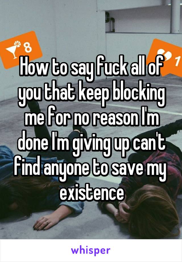 How to say fuck all of you that keep blocking me for no reason I'm done I'm giving up can't find anyone to save my  existence