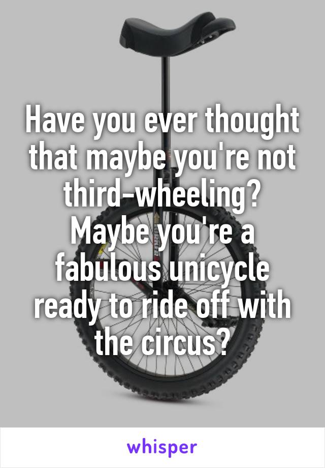 Have you ever thought that maybe you're not third-wheeling? Maybe you're a fabulous unicycle ready to ride off with the circus?