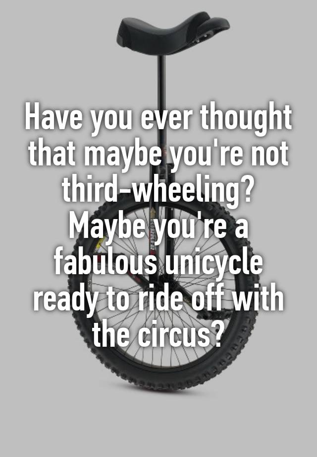 Have you ever thought that maybe you're not third-wheeling? Maybe you're a fabulous unicycle ready to ride off with the circus?