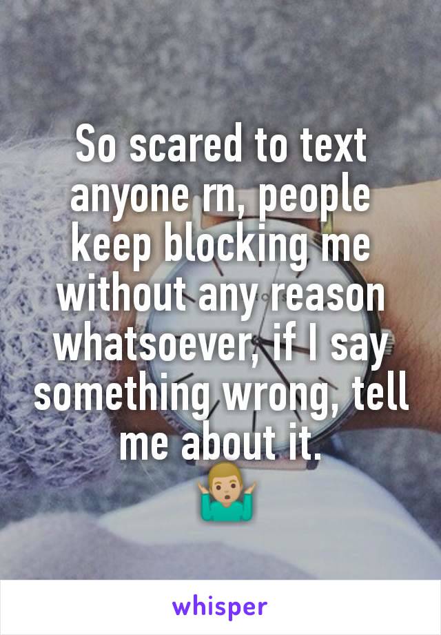 So scared to text anyone rn, people keep blocking me without any reason whatsoever, if I say something wrong, tell me about it.
 🤷🏼‍♂️