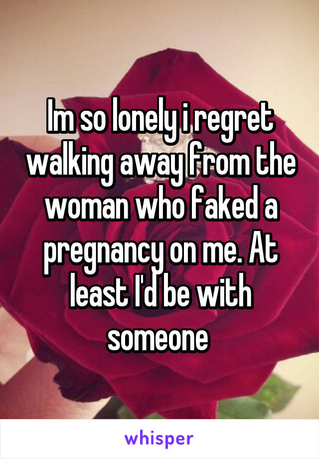 Im so lonely i regret walking away from the woman who faked a pregnancy on me. At least I'd be with someone 