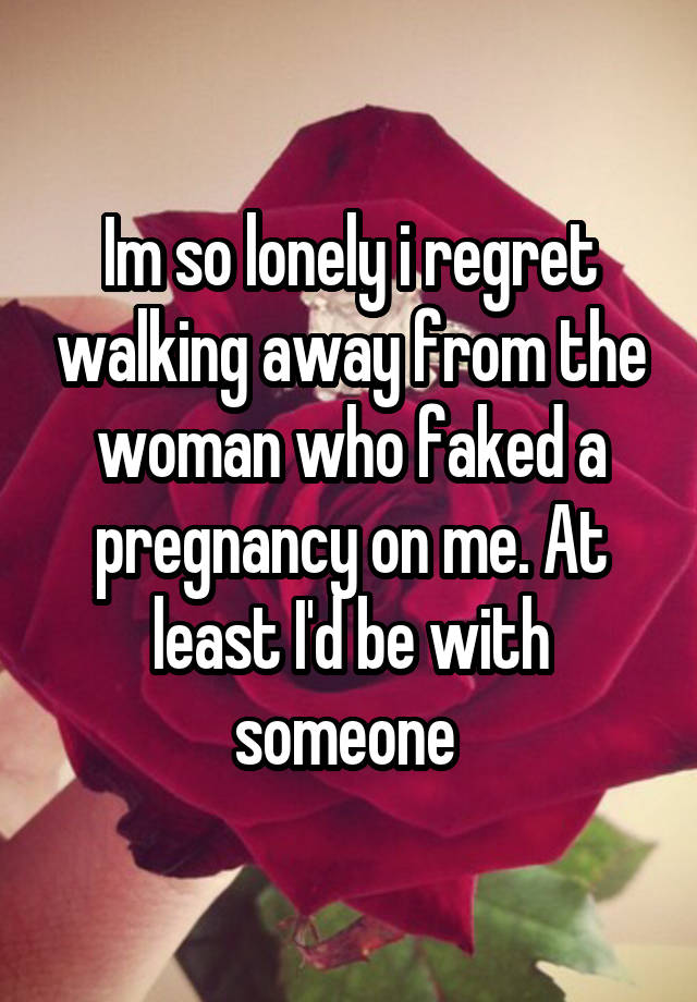 Im so lonely i regret walking away from the woman who faked a pregnancy on me. At least I'd be with someone 