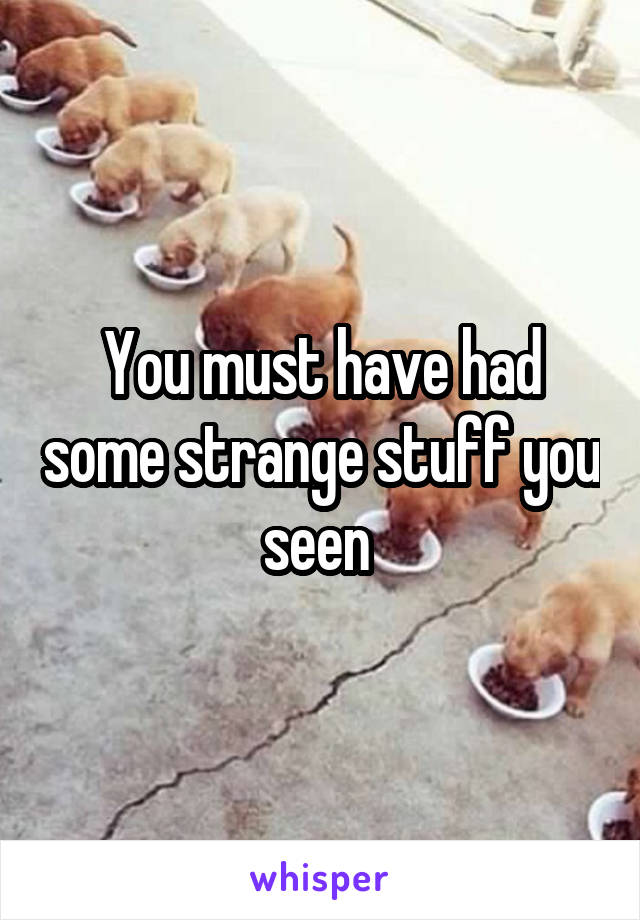 You must have had some strange stuff you seen 