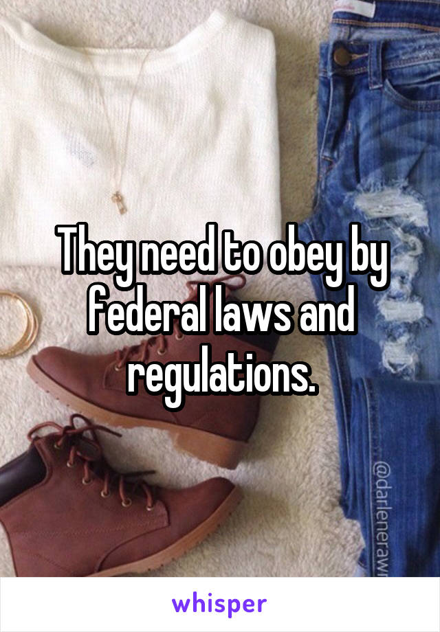 They need to obey by federal laws and regulations.