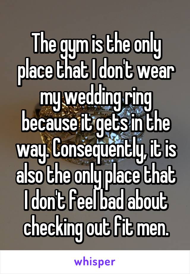 The gym is the only place that I don't wear my wedding ring because it gets in the way. Consequently, it is also the only place that I don't feel bad about checking out fit men.