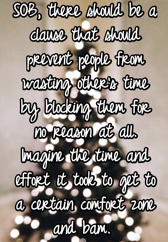 SOB, there should be a clause that should prevent people from wasting other's time by blocking them for no reason at all. Imagine the time and effort it took to get to a certain comfort zone and bam. 