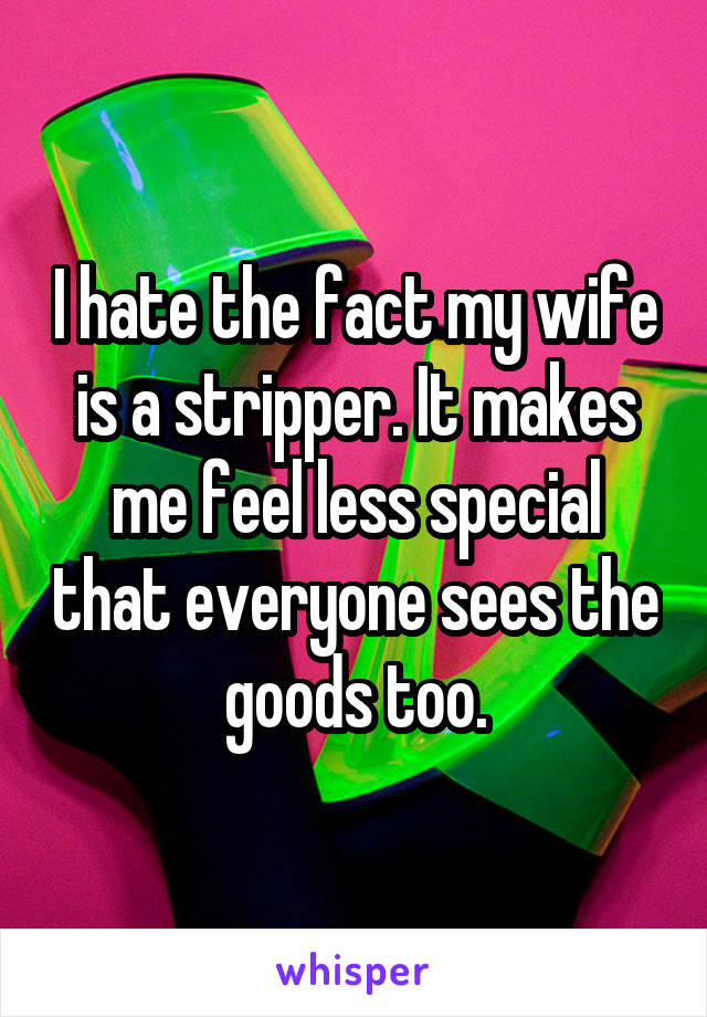 I hate the fact my wife is a stripper. It makes me feel less special that everyone sees the goods too.