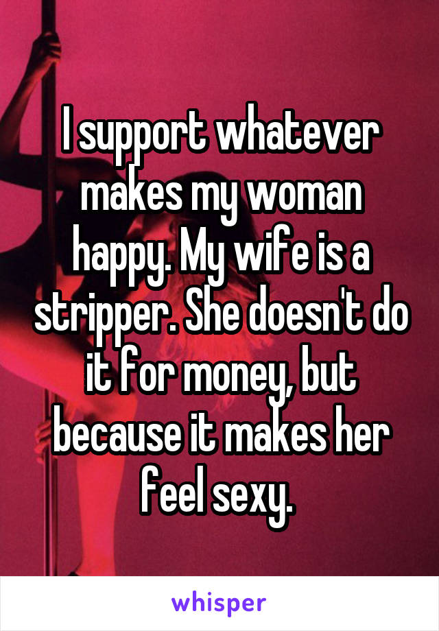 I support whatever makes my woman happy. My wife is a stripper. She doesn't do it for money, but because it makes her feel sexy. 