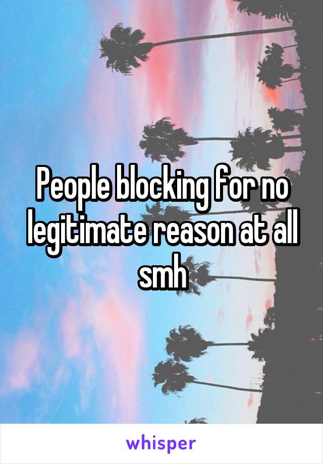 People blocking for no legitimate reason at all smh