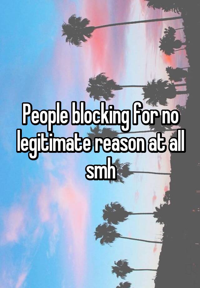 People blocking for no legitimate reason at all smh