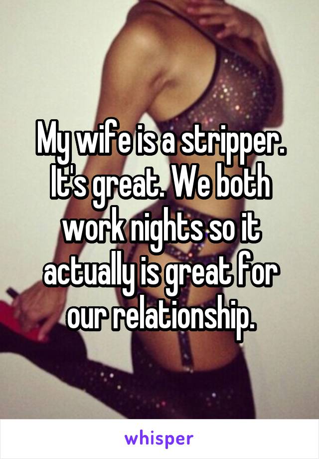 My wife is a stripper. It's great. We both work nights so it actually is great for our relationship.