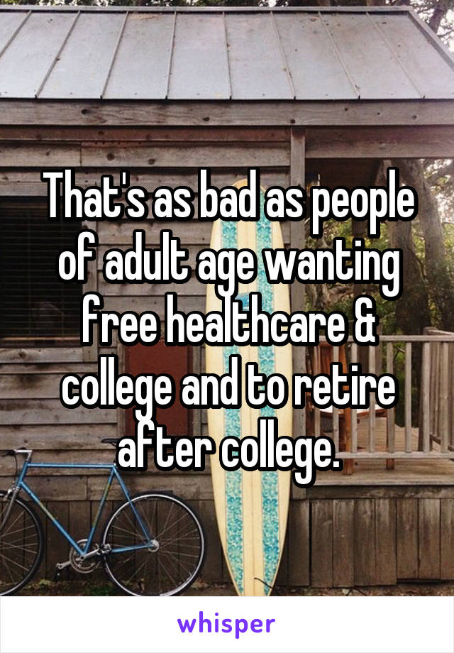 That's as bad as people of adult age wanting free healthcare & college and to retire after college.