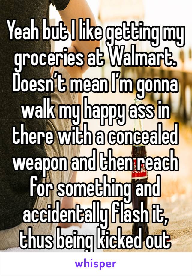 Yeah but I like getting my groceries at Walmart. Doesn’t mean I’m gonna walk my happy ass in there with a concealed weapon and then reach for something and accidentally flash it, thus being kicked out