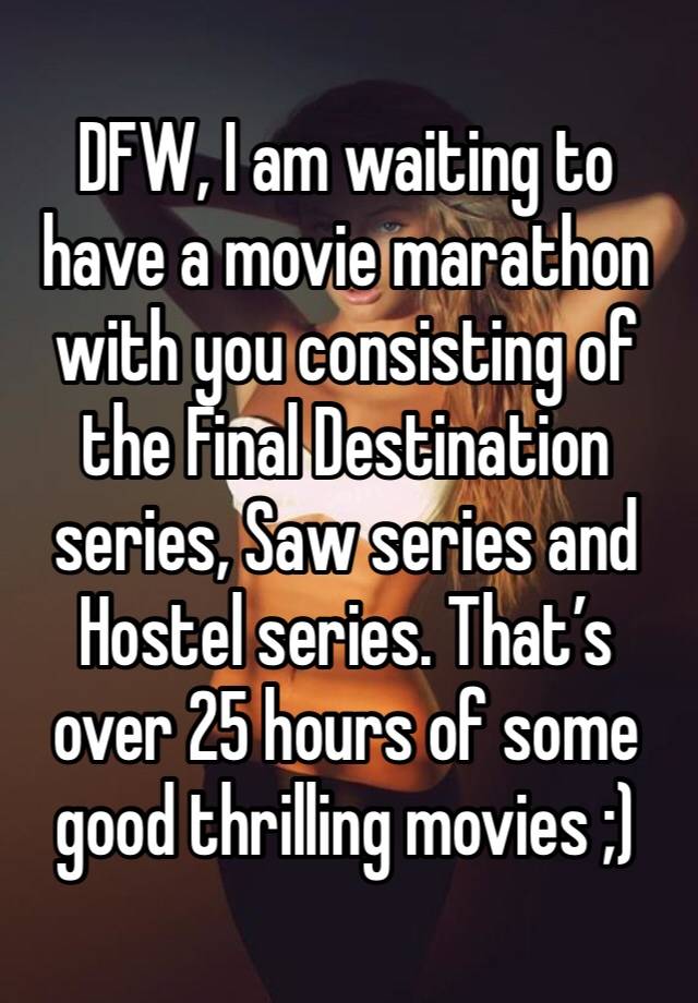 DFW, I am waiting to have a movie marathon with you consisting of the Final Destination series, Saw series and Hostel series. That’s over 25 hours of some good thrilling movies ;)