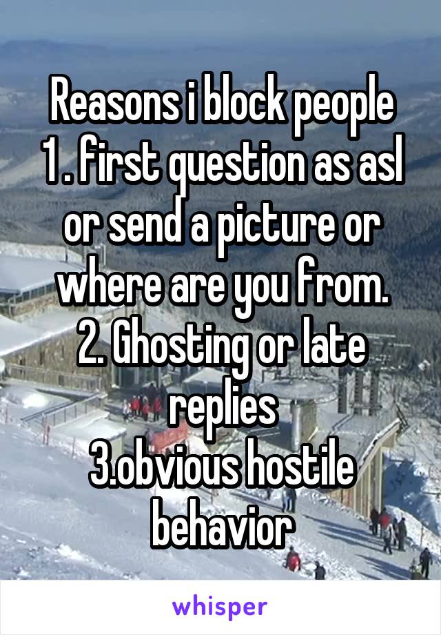 Reasons i block people
1 . first question as asl or send a picture or where are you from.
2. Ghosting or late replies
3.obvious hostile behavior