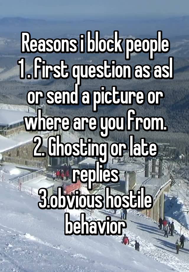 Reasons i block people
1 . first question as asl or send a picture or where are you from.
2. Ghosting or late replies
3.obvious hostile behavior