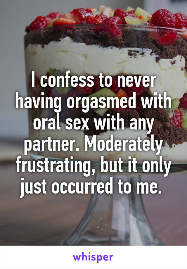 I confess to never having orgasmed with oral sex with any partner. Moderately frustrating, but it only just occurred to me. 