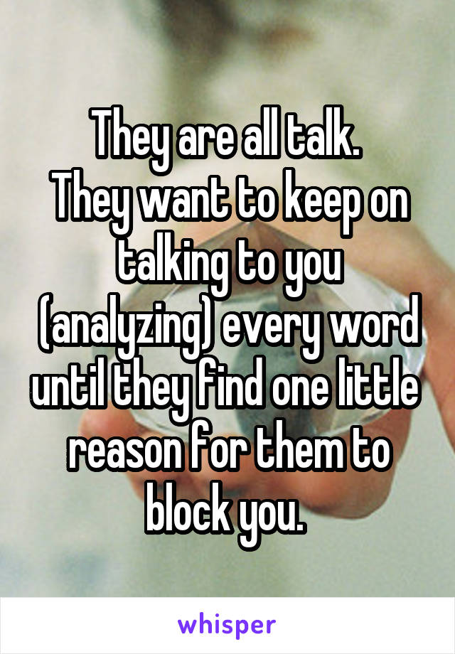 They are all talk. 
They want to keep on talking to you (analyzing) every word until they find one little  reason for them to block you. 