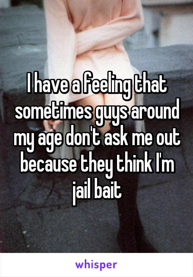 I have a feeling that sometimes guys around my age don't ask me out because they think I'm jail bait