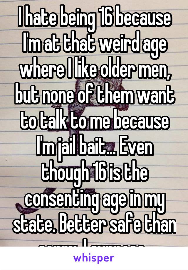 I hate being 16 because I'm at that weird age where I like older men, but none of them want to talk to me because I'm jail bait... Even though 16 is the consenting age in my state. Better safe than sorry, I suppose. 
