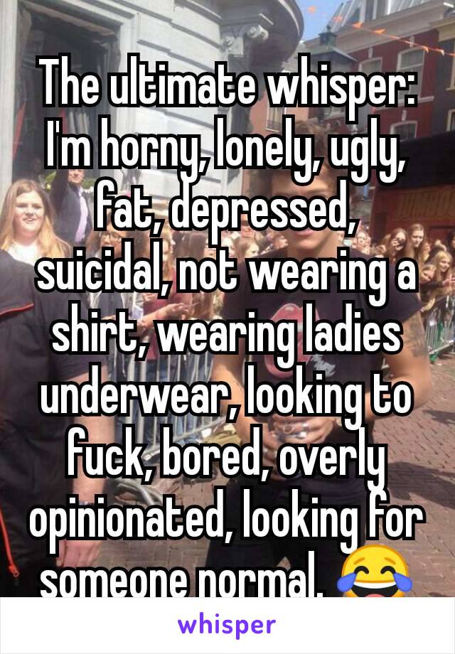 The ultimate whisper:
I'm horny, lonely, ugly, fat, depressed, suicidal, not wearing a shirt, wearing ladies underwear, looking to fuck, bored, overly opinionated, looking for someone normal. 😂