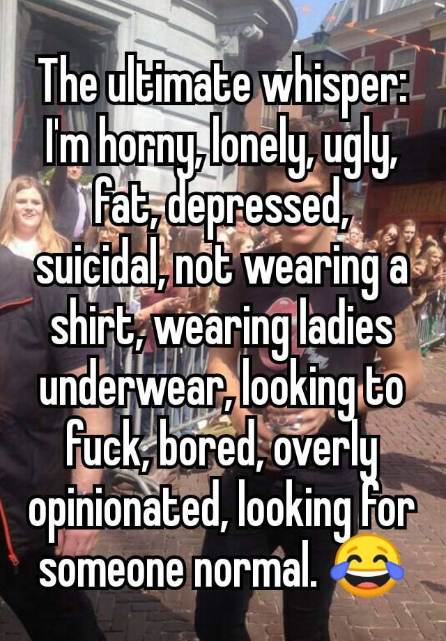 The ultimate whisper:
I'm horny, lonely, ugly, fat, depressed, suicidal, not wearing a shirt, wearing ladies underwear, looking to fuck, bored, overly opinionated, looking for someone normal. 😂