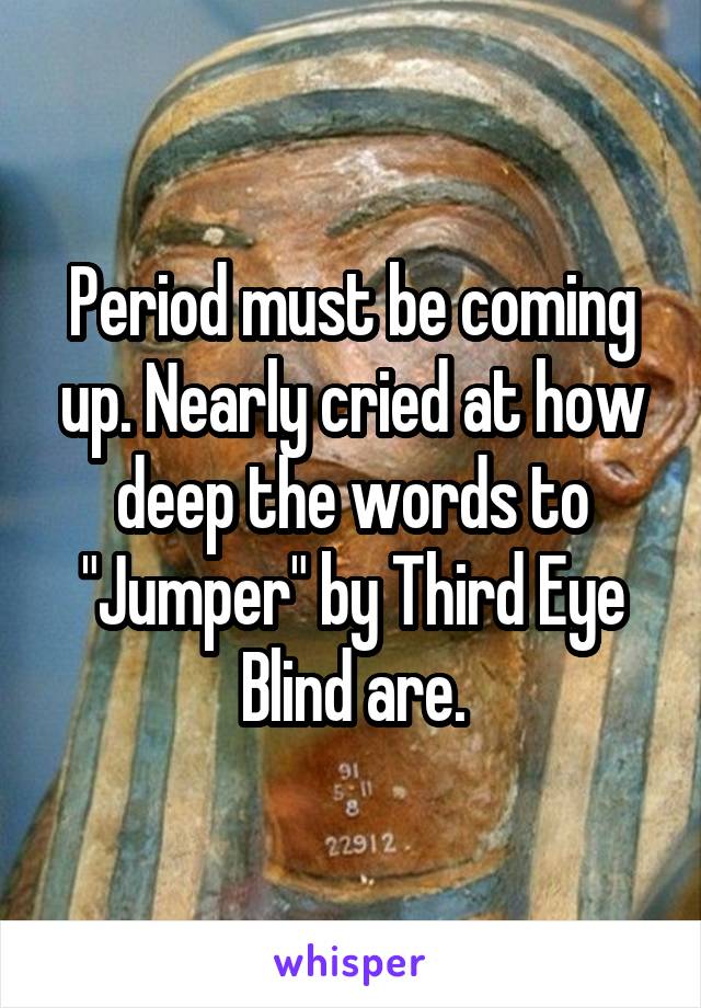 Period must be coming up. Nearly cried at how deep the words to "Jumper" by Third Eye Blind are.