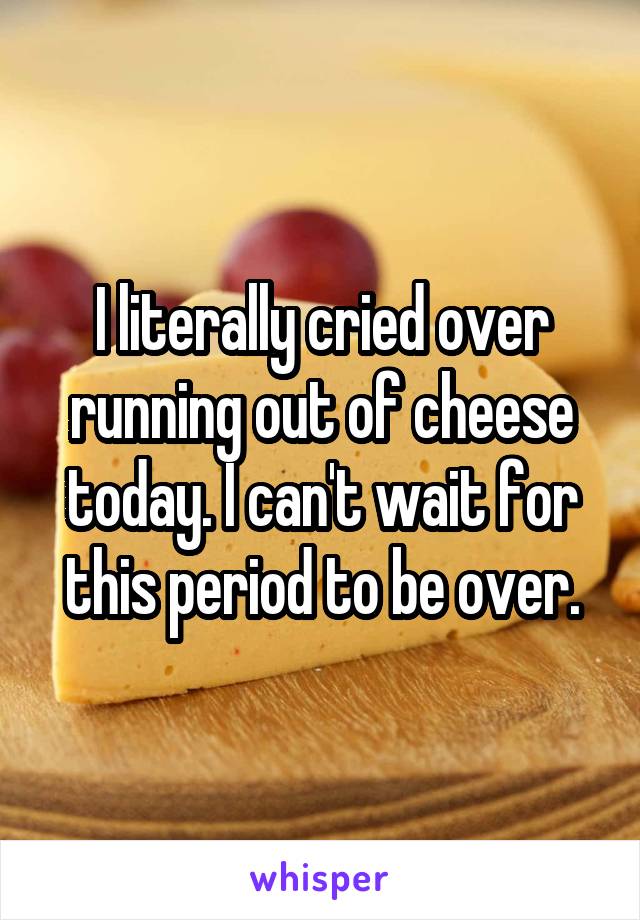 I literally cried over running out of cheese today. I can't wait for this period to be over.