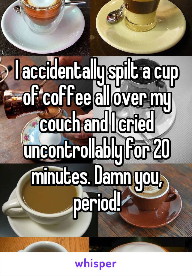 I accidentally spilt a cup of coffee all over my couch and I cried uncontrollably for 20 minutes. Damn you, period!