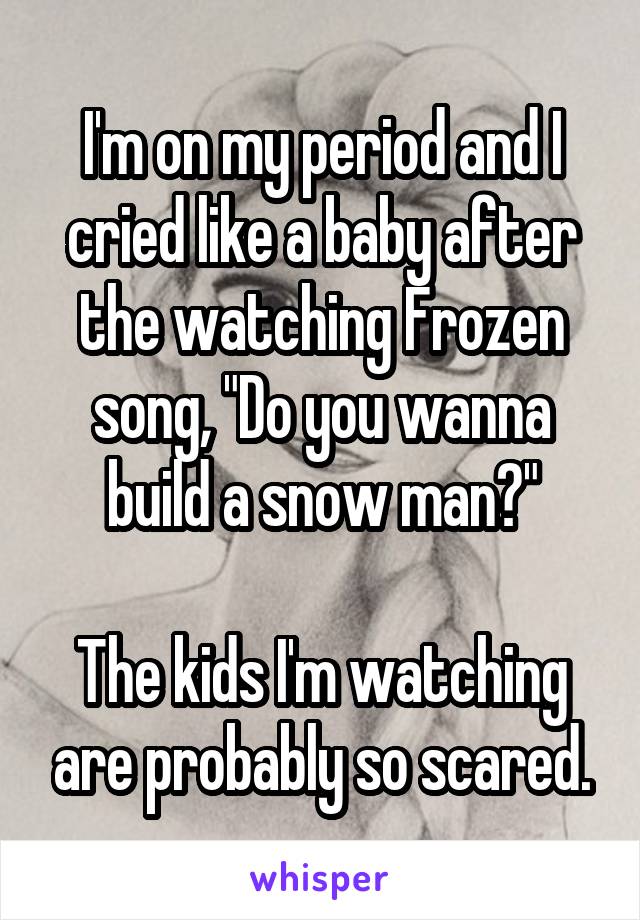 I'm on my period and I cried like a baby after the watching Frozen song, "Do you wanna build a snow man?"

The kids I'm watching are probably so scared.