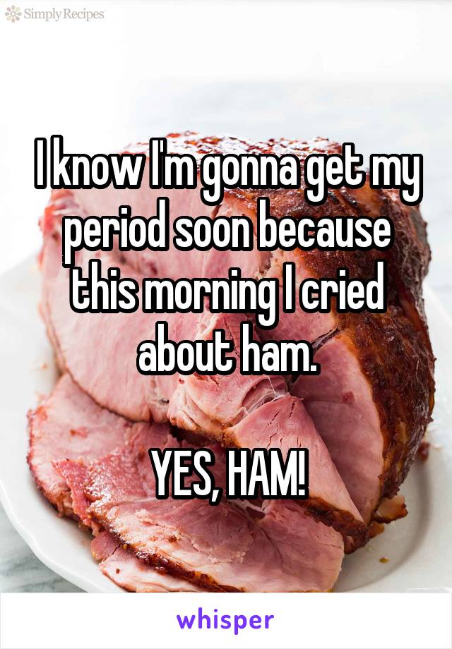 I know I'm gonna get my period soon because this morning I cried about ham.

YES, HAM!