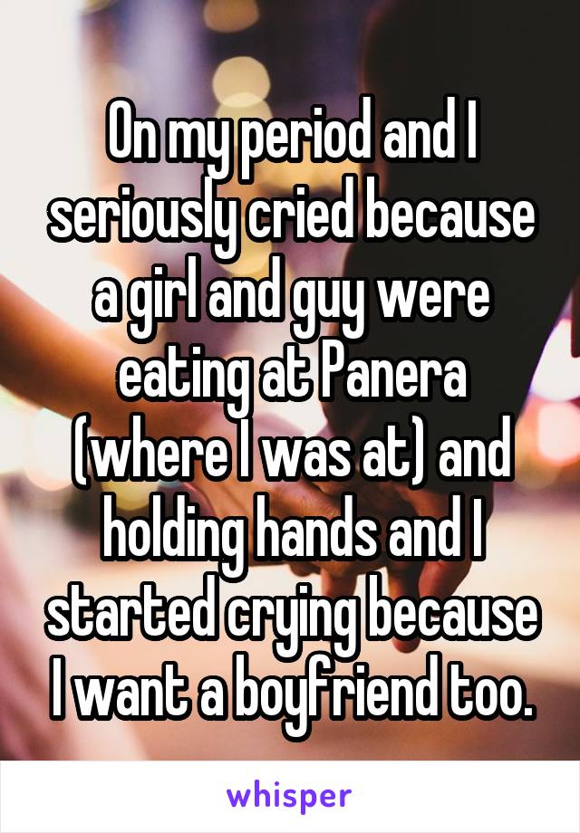 On my period and I seriously cried because a girl and guy were eating at Panera (where I was at) and holding hands and I started crying because I want a boyfriend too.