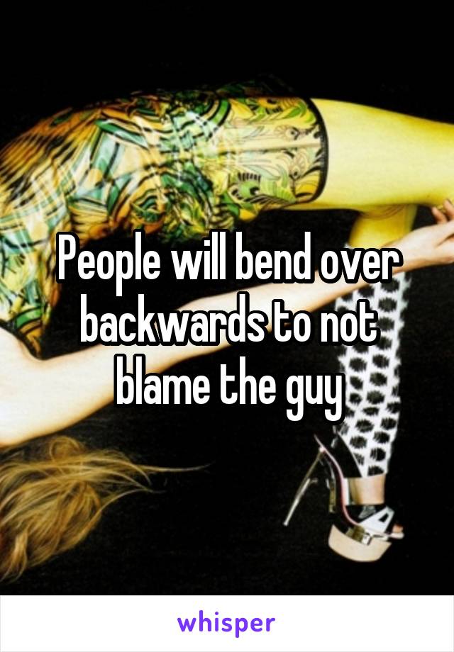 People will bend over backwards to not blame the guy