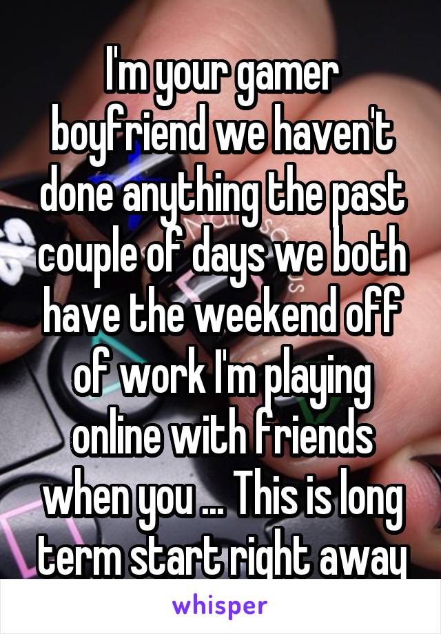 I'm your gamer boyfriend we haven't done anything the past couple of days we both have the weekend off of work I'm playing online with friends when you ... This is long term start right away