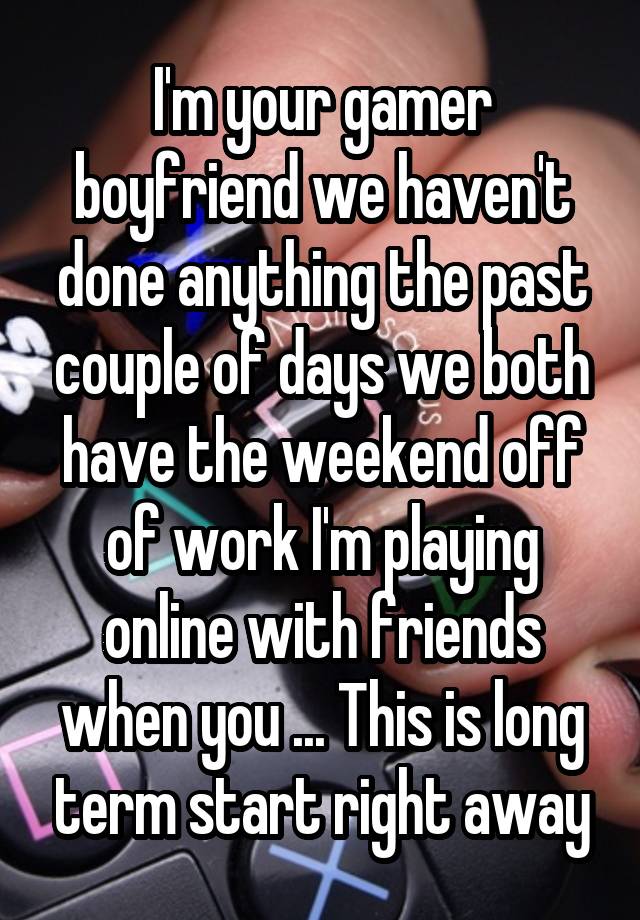 I'm your gamer boyfriend we haven't done anything the past couple of days we both have the weekend off of work I'm playing online with friends when you ... This is long term start right away