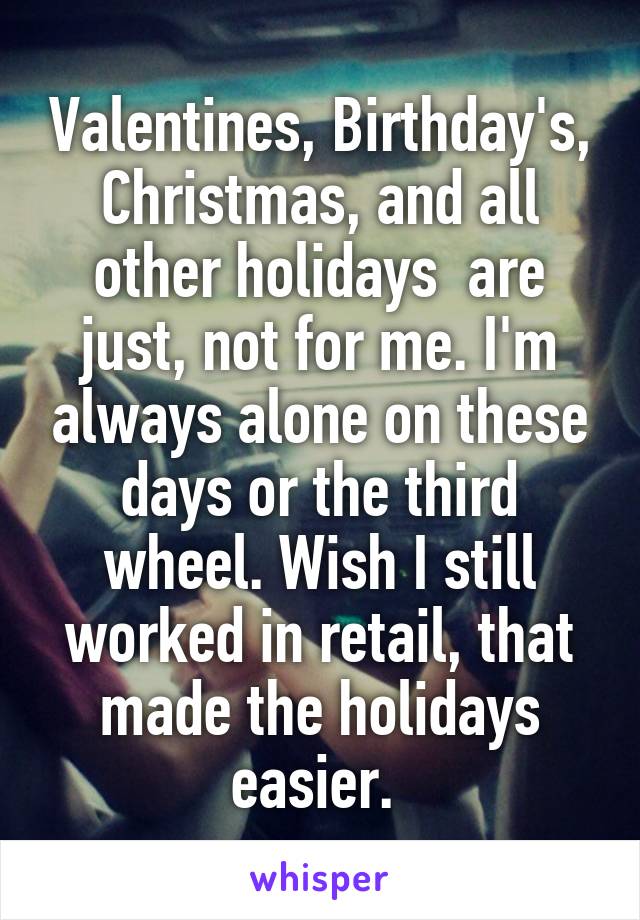 Valentines, Birthday's, Christmas, and all other holidays  are just, not for me. I'm always alone on these days or the third wheel. Wish I still worked in retail, that made the holidays easier. 