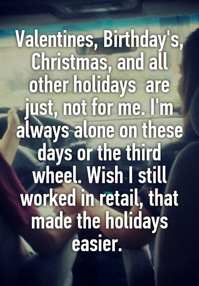 Valentines, Birthday's, Christmas, and all other holidays  are just, not for me. I'm always alone on these days or the third wheel. Wish I still worked in retail, that made the holidays easier. 