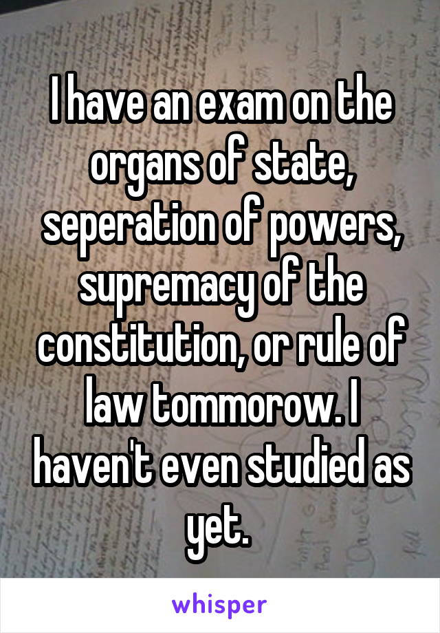 I have an exam on the organs of state, seperation of powers, supremacy of the constitution, or rule of law tommorow. I haven't even studied as yet. 