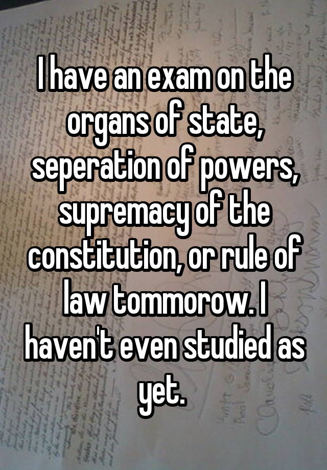 I have an exam on the organs of state, seperation of powers, supremacy of the constitution, or rule of law tommorow. I haven't even studied as yet. 